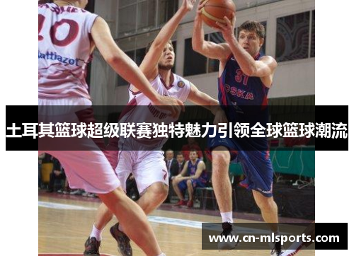 土耳其篮球超级联赛独特魅力引领全球篮球潮流
